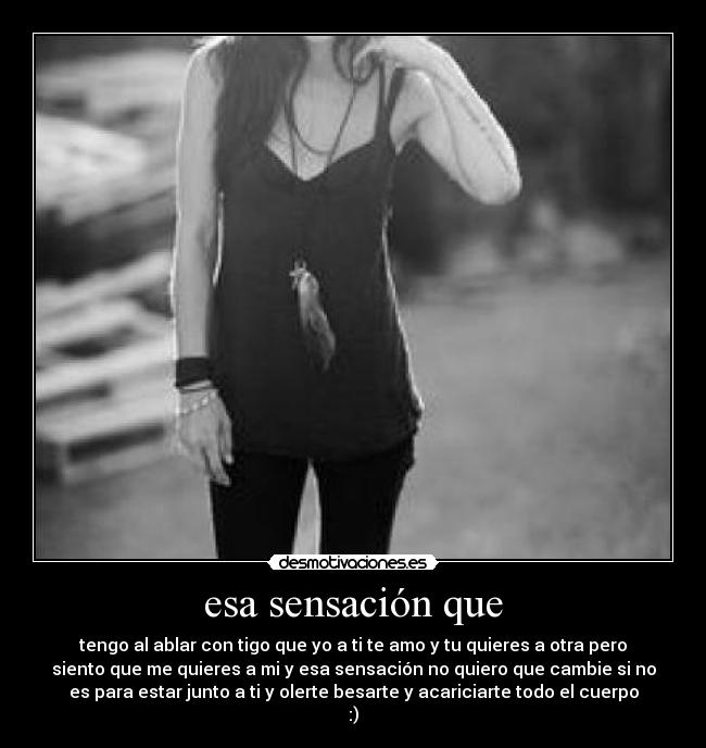 esa sensación que - tengo al ablar con tigo que yo a ti te amo y tu quieres a otra pero
siento que me quieres a mi y esa sensación no quiero que cambie si no
es para estar junto a ti y olerte besarte y acariciarte todo el cuerpo
:)