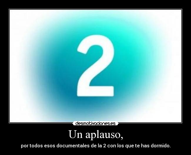 Un aplauso, - por todos esos documentales de la 2 con los que te has dormido.