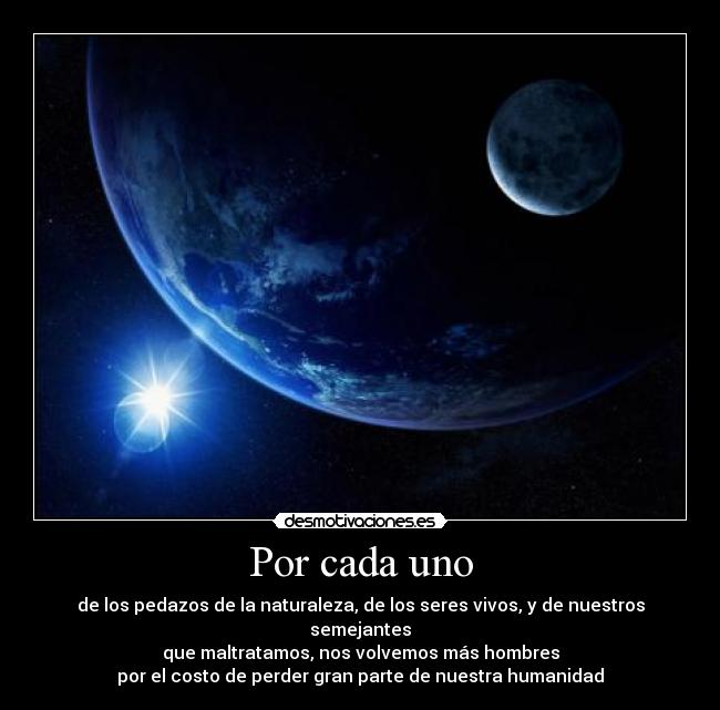Por cada uno - de los pedazos de la naturaleza, de los seres vivos, y de nuestros semejantes
que maltratamos, nos volvemos más hombres
por el costo de perder gran parte de nuestra humanidad