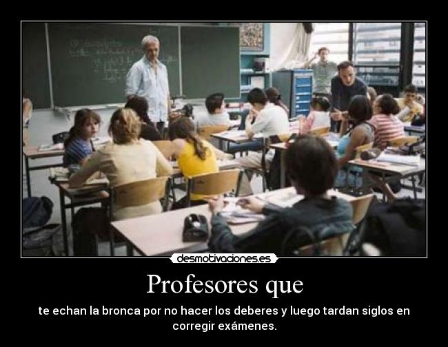Profesores que - te echan la bronca por no hacer los deberes y luego tardan siglos en
corregir exámenes.
