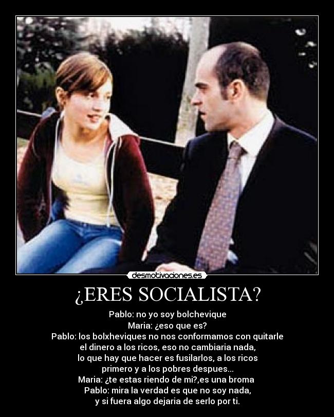 ¿ERES SOCIALISTA? - Pablo: no yo soy bolchevique
Maria: ¿eso que es?
Pablo: los bolxheviques no nos conformamos con quitarle
el dinero a los ricos, eso no cambiaria nada,
lo que hay que hacer es fusilarlos, a los ricos
primero y a los pobres despues...
Maria: ¿te estas riendo de mi?,es una broma 
Pablo: mira la verdad es que no soy nada,
y si fuera algo dejaria de serlo por ti.