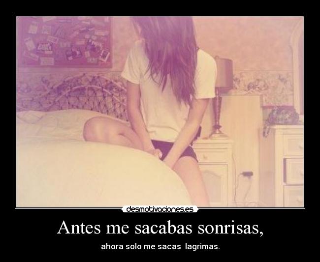 Antes me sacabas sonrisas, - ahora solo me sacas lagrimas.