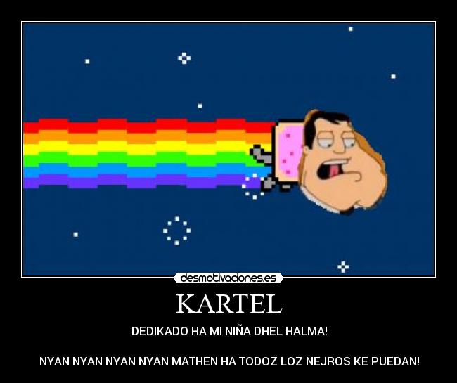 KARTEL - DEDIKADO HA MI NIÑA DHEL HALMA!
NYAN NYAN NYAN NYAN MATHEN HA TODOZ LOZ NEJROS KE PUEDAN!