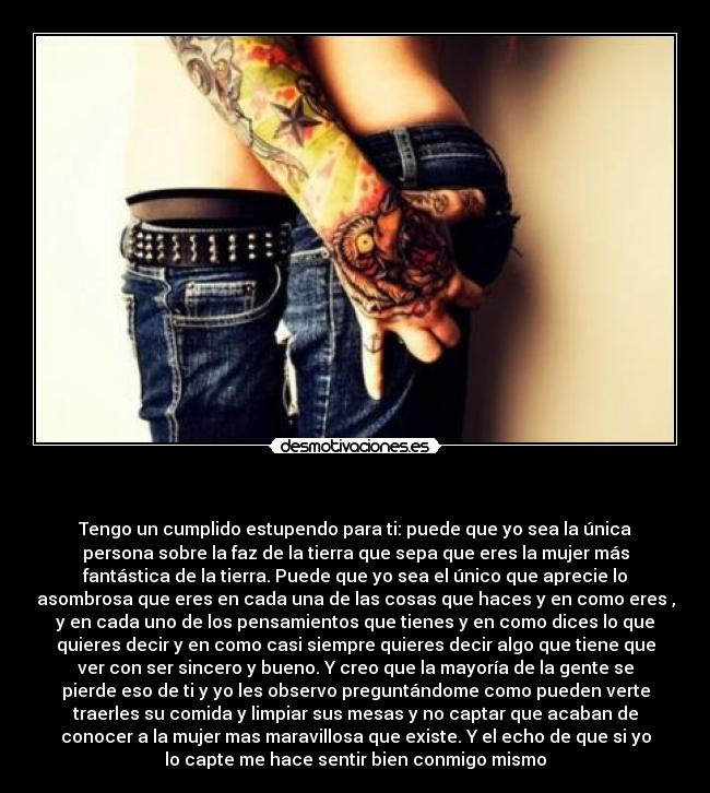   - Tengo un cumplido estupendo para ti: puede que yo sea la única
persona sobre la faz de la tierra que sepa que eres la mujer más
fantástica de la tierra. Puede que yo sea el único que aprecie lo
asombrosa que eres en cada una de las cosas que haces y en como eres ,
y en cada uno de los pensamientos que tienes y en como dices lo que
quieres decir y en como casi siempre quieres decir algo que tiene que
ver con ser sincero y bueno. Y creo que la mayoría de la gente se
pierde eso de ti y yo les observo preguntándome como pueden verte
traerles su comida y limpiar sus mesas y no captar que acaban de
conocer a la mujer mas maravillosa que existe. Y el echo de que si yo
lo capte me hace sentir bien conmigo mismo