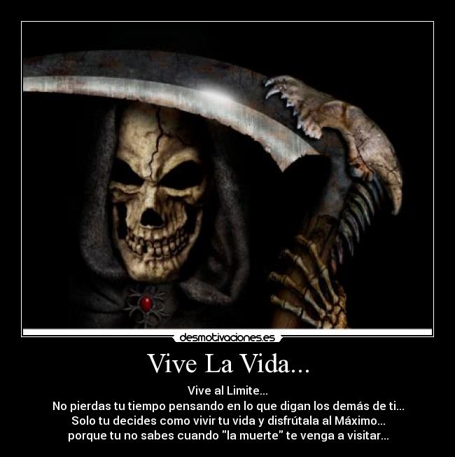 Vive La Vida... - Vive al Limite...
No pierdas tu tiempo pensando en lo que digan los demás de ti...
Solo tu decides como vivir tu vida y disfrútala al Máximo...
porque tu no sabes cuando la muerte te venga a visitar...