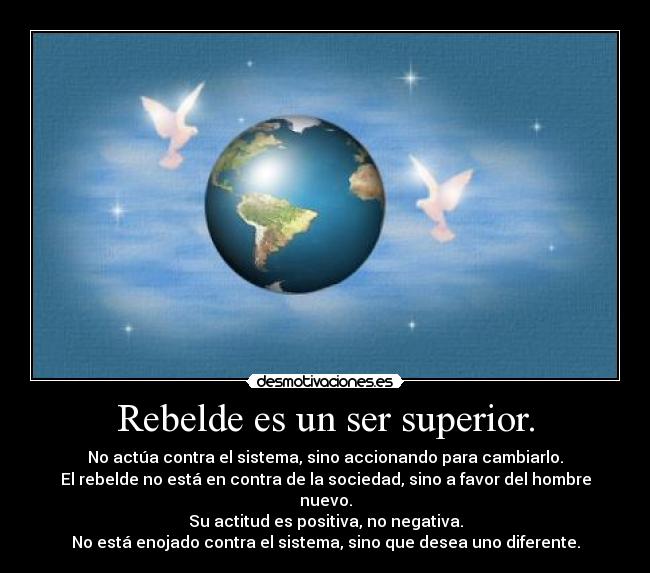 Rebelde es un ser superior. - No actúa contra el sistema, sino accionando para cambiarlo.
El rebelde no está en contra de la sociedad, sino a favor del hombre nuevo.
Su actitud es positiva, no negativa.
No está enojado contra el sistema, sino que desea uno diferente.
