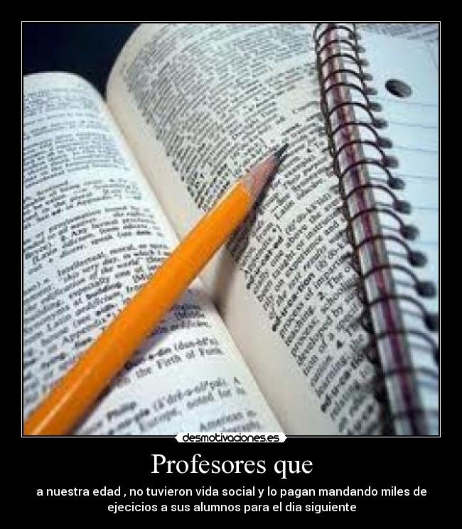 Profesores que - a nuestra edad , no tuvieron vida social y lo pagan mandando miles de
ejecicios a sus alumnos para el dia siguiente