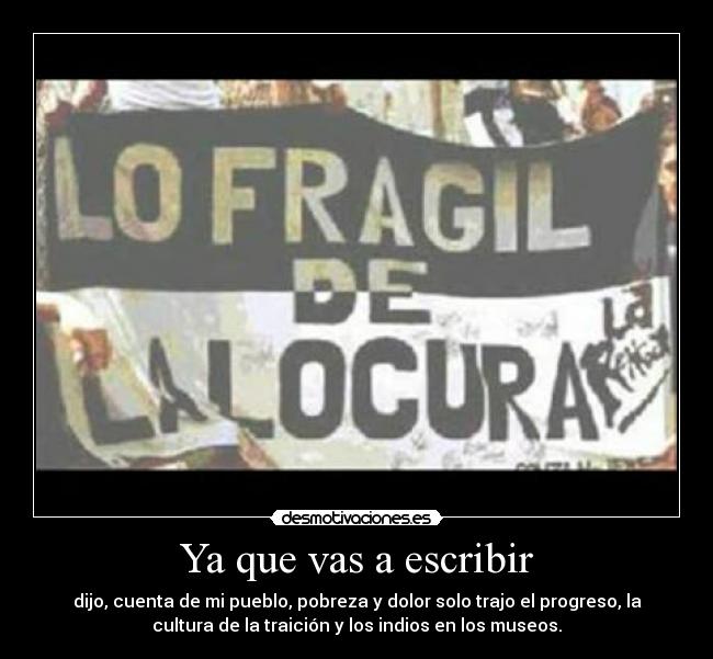 Ya que vas a escribir - dijo, cuenta de mi pueblo, pobreza y dolor solo trajo el progreso, la
cultura de la traición y los indios en los museos.