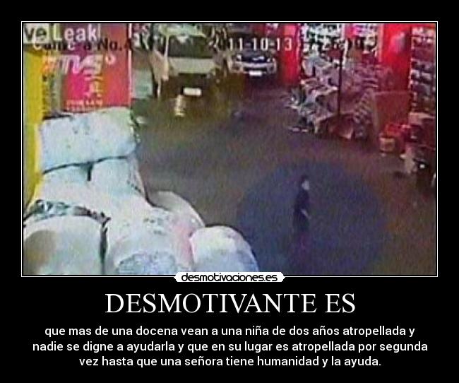 DESMOTIVANTE ES - que mas de una docena vean a una niña de dos años atropellada y
nadie se digne a ayudarla y que en su lugar es atropellada por segunda
vez hasta que una señora tiene humanidad y la ayuda.