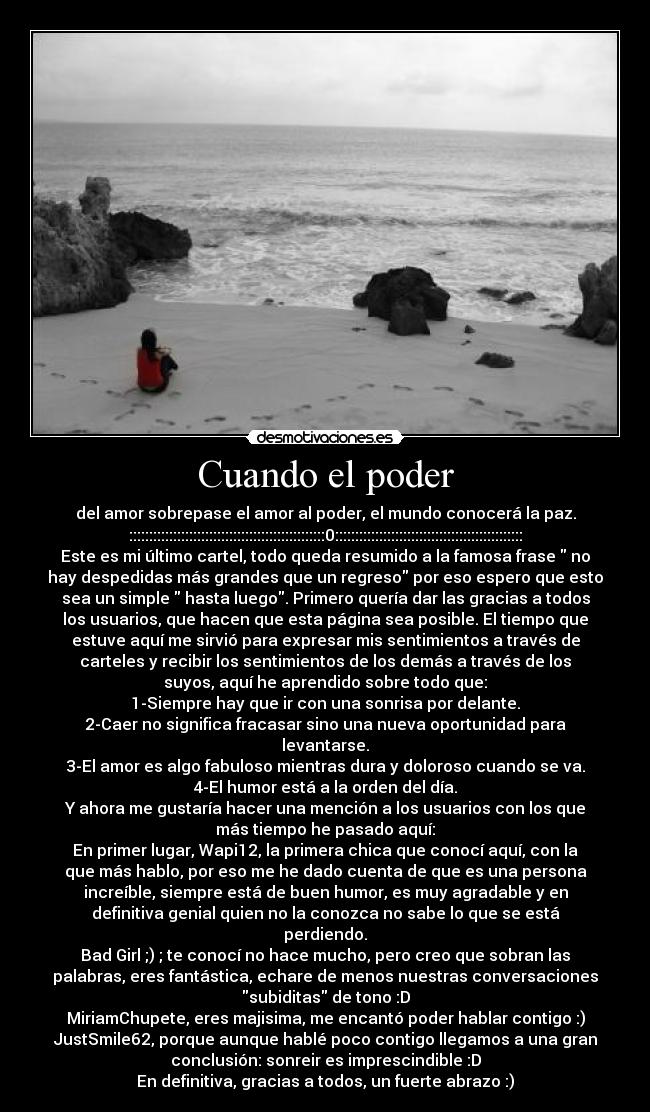 Cuando el poder - del amor sobrepase el amor al poder, el mundo conocerá la paz.
:::::::::::::::::::::::::::::::::::::::::::::::::0:::::::::::::::::::::::::::::::::::::::::::::::
Este es mi último cartel, todo queda resumido a la famosa frase  no
hay despedidas más grandes que un regreso por eso espero que esto
sea un simple  hasta luego. Primero quería dar las gracias a todos
los usuarios, que hacen que esta página sea posible. El tiempo que
estuve aquí me sirvió para expresar mis sentimientos a través de
carteles y recibir los sentimientos de los demás a través de los
suyos, aquí he aprendido sobre todo que:
1-Siempre hay que ir con una sonrisa por delante.
2-Caer no significa fracasar sino una nueva oportunidad para
levantarse.
3-El amor es algo fabuloso mientras dura y doloroso cuando se va.
4-El humor está a la orden del día.
Y ahora me gustaría hacer una mención a los usuarios con los que
más tiempo he pasado aquí:
En primer lugar, Wapi12, la primera chica que conocí aquí, con la
que más hablo, por eso me he dado cuenta de que es una persona
increíble, siempre está de buen humor, es muy agradable y en
definitiva genial quien no la conozca no sabe lo que se está
perdiendo.
Bad Girl ;) ; te conocí no hace mucho, pero creo que sobran las
palabras, eres fantástica, echare de menos nuestras conversaciones
subiditas de tono :D
MiriamChupete, eres majisima, me encantó poder hablar contigo :)
JustSmile62, porque aunque hablé poco contigo llegamos a una gran
conclusión: sonreir es imprescindible :D
En definitiva, gracias a todos, un fuerte abrazo :)