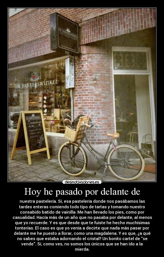 Hoy he pasado por delante de - nuestra pastelería. Sí, esa pastelería donde nos pasábamos las
tardes enteras comiendo todo tipo de tartas y tomando nuestro
consabido batido de vainilla. Me han llevado los pies, como por
casualidad. Hacía más de un año que no pasaba por delante, al menos
que yo recuerde. Y es que desde que te fuiste he hecho muchísimas
tonterías. El caso es que yo venía a decirte que nada más pasar por
delante me he puesto a llorar, como una magdalena. Y es que, ¿a qué
no sabes que estaba adornando el cristal? Un bonito cartel de se
vende. Sí, como ves, no somos los únicos que se han ido a la
mierda.