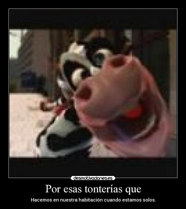 Por esas tonterías que - Hacemos en nuestra habitación cuando estamos solos.