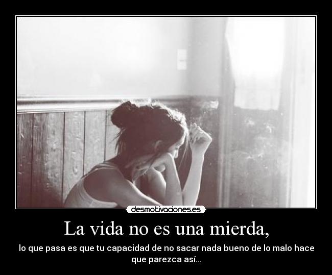La vida no es una mierda, - lo que pasa es que tu capacidad de no sacar nada bueno de lo malo hace
que parezca así...
