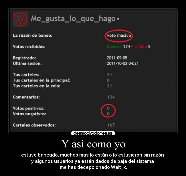 Y así como yo - estuve baneado, muchos mas lo están o lo estuvieron sin razón
y algunos usuarios ya están dados de baja del sistema
me has decepcionado Walt_k.