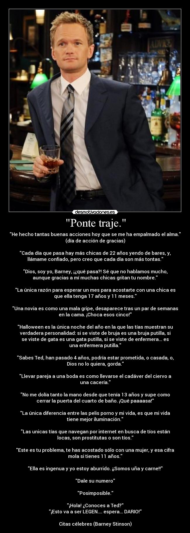 Ponte traje. - He hecho tantas buenas acciones hoy que se me ha empalmado el alma.
(día de acción de gracias)

Cada día que pasa hay más chicas de 22 años yendo de bares, y,
llámame confiado, pero creo que cada día son más tontas.

Dios, soy yo, Barney, ¡¿qué pasa?! Sé que no hablamos mucho,
aunque gracias a mí muchas chicas gritan tu nombre.

La única razón para esperar un mes para acostarte con una chica es
que ella tenga 17 años y 11 meses.

Una novia es como una mala gripe, desaparece tras un par de semanas
en la cama. ¡Choca esos cinco!

Halloween es la única noche del año en la que las tías muestran su
verdadera personalidad: si se viste de bruja es una bruja putilla, si
se viste de gata es una gata putilla, si se viste de enfermera... es
una enfermera putilla.

Sabes Ted, han pasado 4 años, podría estar prometida, o casada, o,
Dios no lo quiera, gorda.

Llevar pareja a una boda es como llevarse el cadáver del ciervo a
una cacería.

No me dolía tanto la mano desde que tenía 13 años y supe como
cerrar la puerta del cuarto de baño. ¡Qué paaaasa!

La única diferencia entre las pelis porno y mi vida, es que mi vida
tiene mejor iluminación.

Las unicas tías que navegan por internet en busca de tíos están
locas, son prostitutas o son tíos.

Este es tu problema, te has acostado sólo con una mujer, y esa cifra
mola si tienes 11 años.

Ella es ingenua y yo estoy aburrido. ¡¡Somos uña y carne!!

Dale su numero

Posimposible.

¡Hola! ¿Conoces a Ted?
¡Esto va a ser LEGEN.... espera... DARIO!

Citas célebres (Barney Stinson)