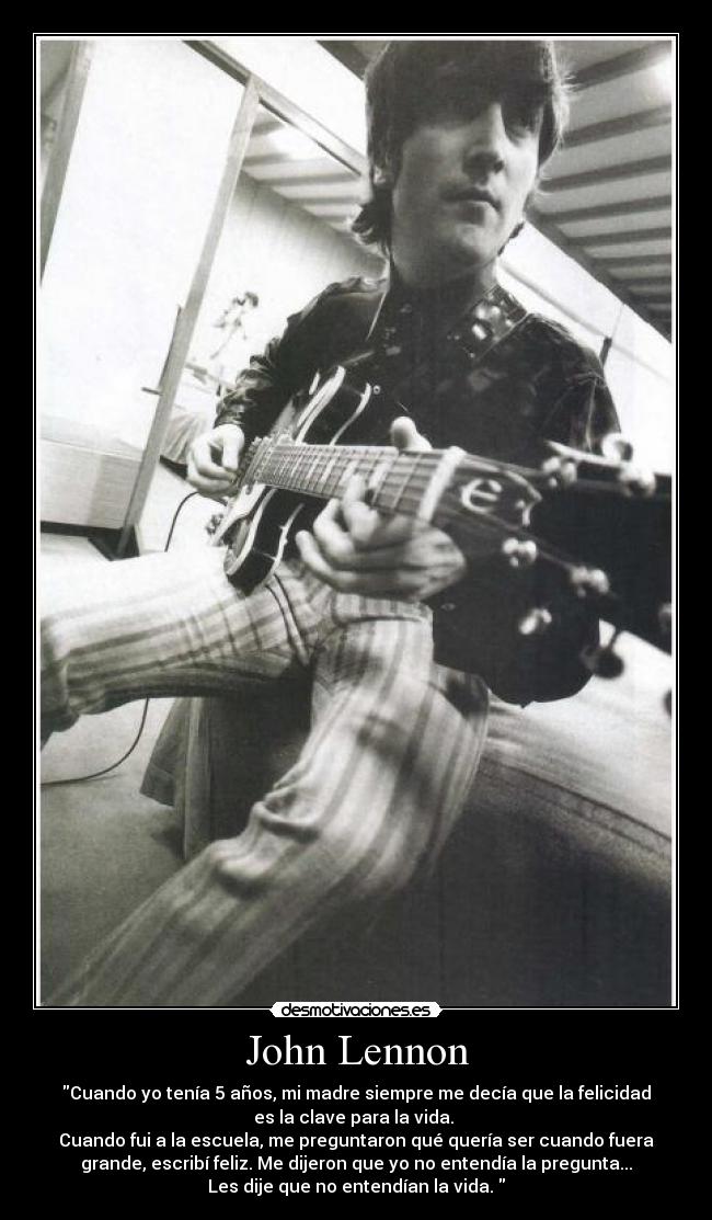 John Lennon - Cuando yo tenía 5 años, mi madre siempre me decía que la felicidad
es la clave para la vida. 
Cuando fui a la escuela, me preguntaron qué quería ser cuando fuera
grande, escribí feliz. Me dijeron que yo no entendía la pregunta...
Les dije que no entendían la vida. 