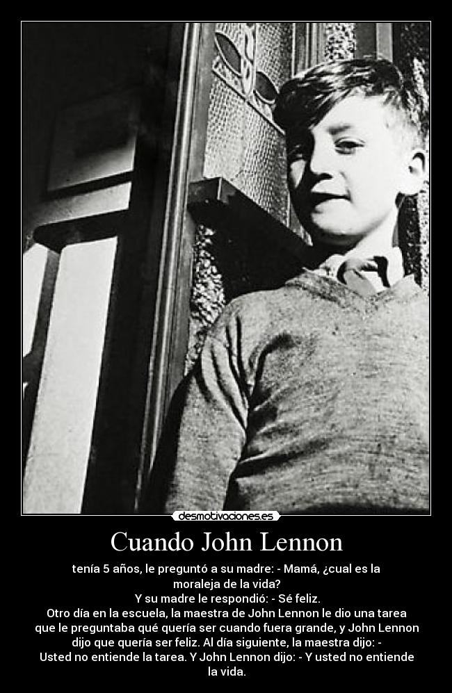 Cuando John Lennon - tenía 5 años, le preguntó a su madre: - Mamá, ¿cual es la
moraleja de la vida?
Y su madre le respondió: - Sé feliz.
Otro día en la escuela, la maestra de John Lennon le dio una tarea
que le preguntaba qué quería ser cuando fuera grande, y John Lennon
dijo que quería ser feliz. Al día siguiente, la maestra dijo: -
Usted no entiende la tarea. Y John Lennon dijo: - Y usted no entiende
la vida.