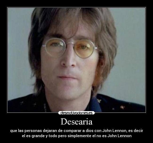 Desearia - que las personas dejaran de comparar a dios con John Lennon, es decir
el es grande y todo pero simplemente el no es John Lennon