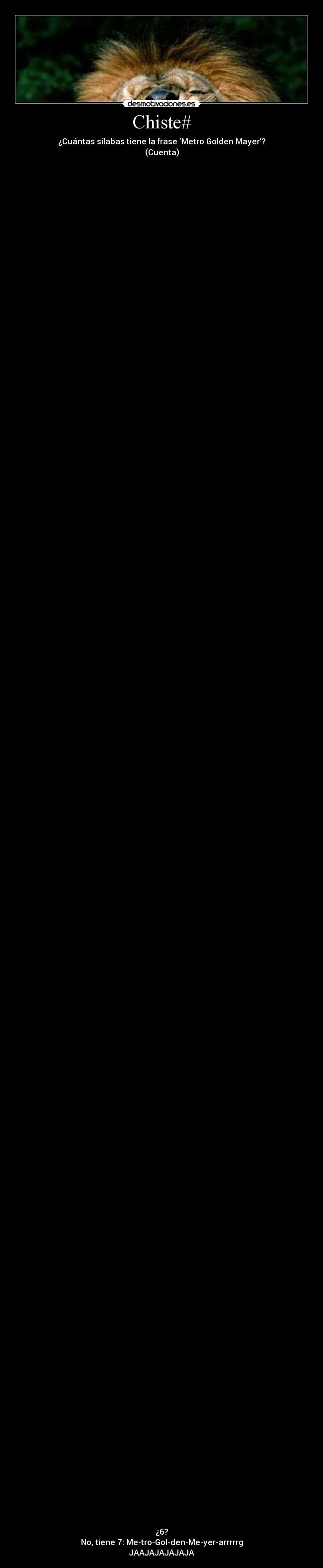 Chiste# - ¿Cuántas sílabas tiene la frase Metro Golden Mayer?
(Cuenta)
¿6?
No, tiene 7: Me-tro-Gol-den-Me-yer-arrrrrg
JAAJAJAJAJAJA