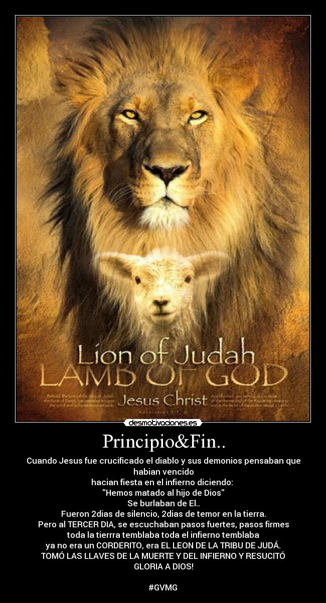 Principio&Fin.. - Cuando Jesus fue crucificado el diablo y sus demonios pensaban que habian vencido
hacian fiesta en el infierno diciendo:
Hemos matado al hijo de Dios
Se burlaban de El..
Fueron 2dias de silencio, 2dias de temor en la tierra.
Pero al TERCER DIA, se escuchaban pasos fuertes, pasos firmes
toda la tierrra temblaba toda el infierno temblaba
ya no era un CORDERITO, era EL LEON DE LA TRIBU DE JUDÁ.
TOMÓ LAS LLAVES DE LA MUERTE Y DEL INFIERNO Y RESUCITÓ
GLORIA A DIOS!
#GVMG