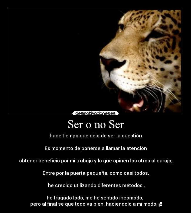 Ser o no Ser - hace tiempo que dejo de ser la cuestión
Es momento de ponerse a llamar la atención
obtener beneficio por mi trabajo y lo que opinen los otros al carajo,
Entre por la puerta pequeña, como casi todos,
he crecido utilizando diferentes métodos ,
he tragado lodo, me he sentido incomodo,
pero al final se que todo va bien, haciendolo a mi modo¡¡¡!!
