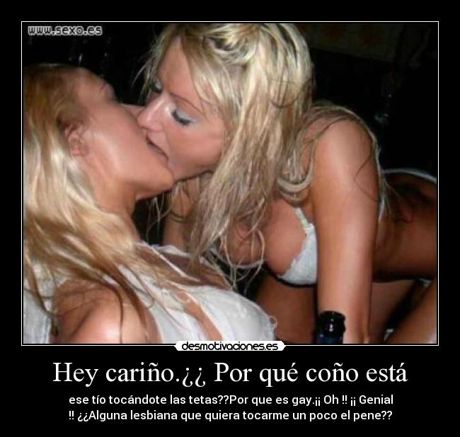 Hey cariño.¿¿ Por qué coño está - ese tío tocándote las tetas??Por que es gay.¡¡ Oh !! ¡¡ Genial
!! ¿¿Alguna lesbiana que quiera tocarme un poco el pene??