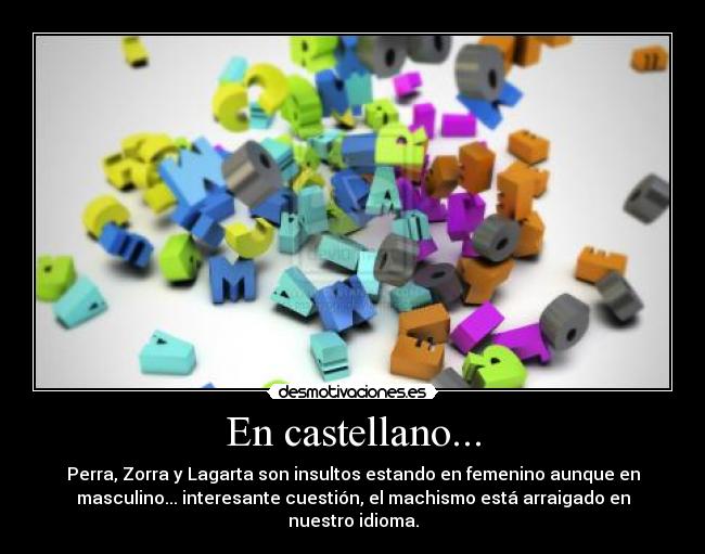 En castellano... - Perra, Zorra y Lagarta son insultos estando en femenino aunque en
masculino... interesante cuestión, el machismo está arraigado en
nuestro idioma.