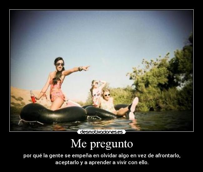 Me pregunto - por qué la gente se empeña en olvidar algo en vez de afrontarlo,
aceptarlo y a aprender a vivir con ello.