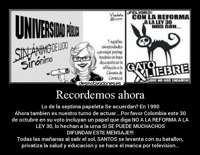 Recordemos ahora - Lo de la septima papeleta Se acuerdan? En 1990
Ahora tambien es nuestro turno de actuar....Por favor Colombia este 30
de octubre en su voto incluyan un papel que diga NO A LA REFORMA A LA
LEY 30, lo hechan a la urna SI SE PUEDE MUCHACHOS
DIFUNDAN ESTE MENSAJE!!!
Todas las mañanas al salir el sol, SANTOS se levanta con su batallon,
privatiza la salud y educaciòn y se hace el marica por television...