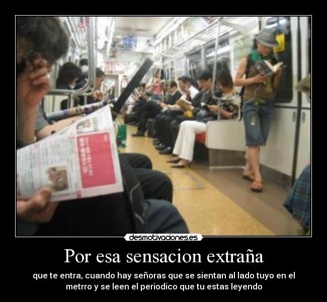 Por esa sensacion extraña - que te entra, cuando hay señoras que se sientan al lado tuyo en el
metrro y se leen el periodico que tu estas leyendo