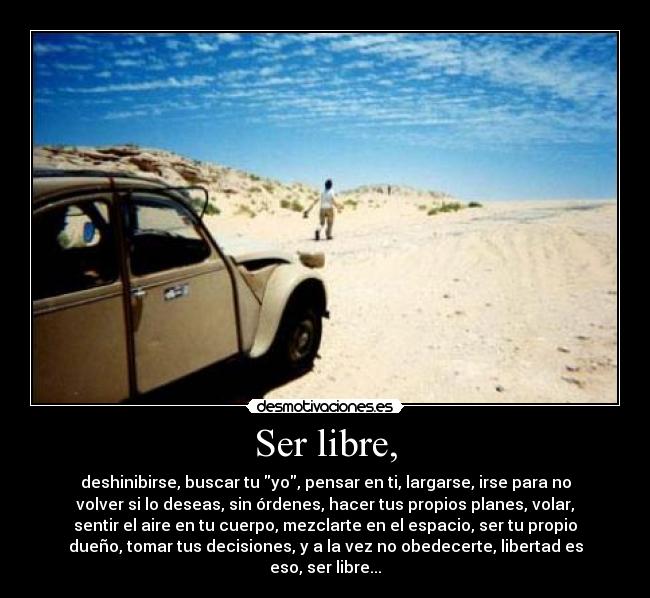 Ser libre, - deshinibirse, buscar tu yo, pensar en ti, largarse, irse para no
volver si lo deseas, sin órdenes, hacer tus propios planes, volar,
sentir el aire en tu cuerpo, mezclarte en el espacio, ser tu propio
dueño, tomar tus decisiones, y a la vez no obedecerte, libertad es
eso, ser libre...