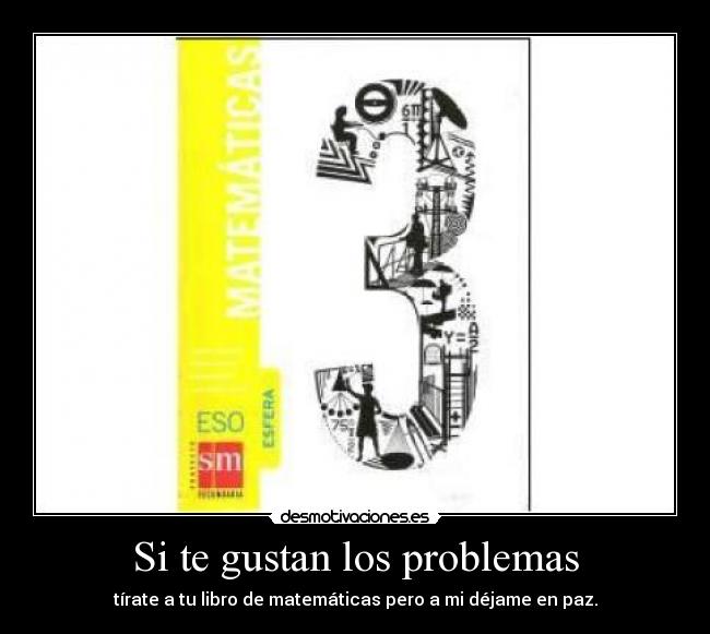 Si te gustan los problemas - tírate a tu libro de matemáticas pero a mi déjame en paz.