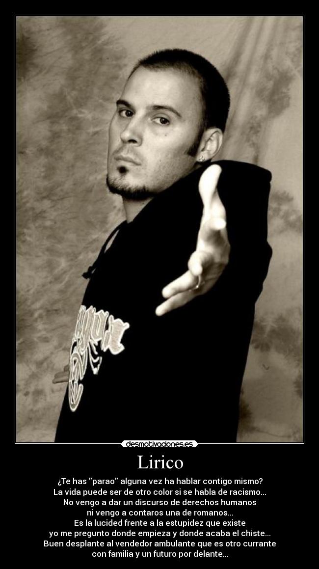 Lirico - ¿Te has parao alguna vez ha hablar contigo mismo?
La vida puede ser de otro color si se habla de racismo...
No vengo a dar un discurso de derechos humanos
ni vengo a contaros una de romanos...
Es la lucided frente a la estupidez que existe
yo me pregunto donde empieza y donde acaba el chiste...
Buen desplante al vendedor ambulante que es otro currante
con familia y un futuro por delante...