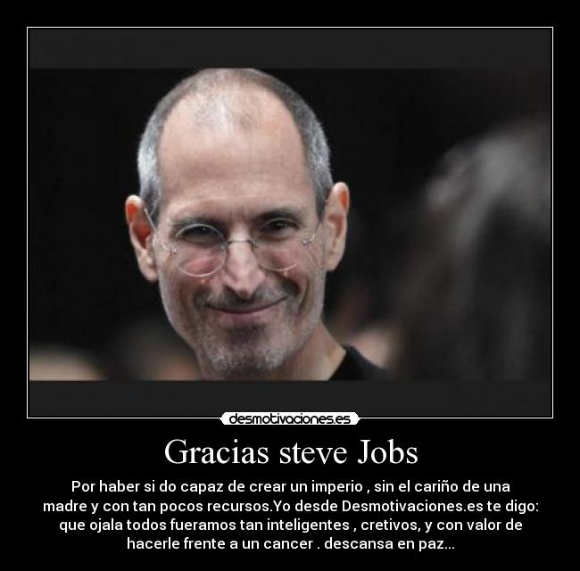 Gracias steve Jobs - Por haber si do capaz de crear un imperio , sin el cariño de una
madre y con tan pocos recursos.Yo desde Desmotivaciones.es te digo:
que ojala todos fueramos tan inteligentes , cretivos, y con valor de
hacerle frente a un cancer . descansa en paz...