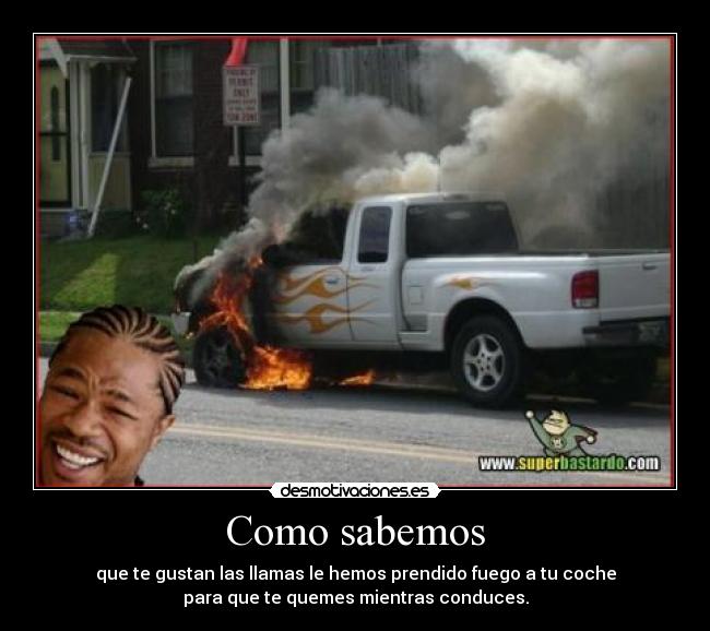 Como sabemos - que te gustan las llamas le hemos prendido fuego a tu coche
para que te quemes mientras conduces.