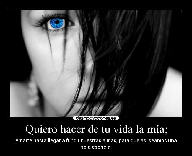 Quiero hacer de tu vida la mía; - Amarte hasta llegar a fundir nuestras almas, para que así seamos una sola esencia.