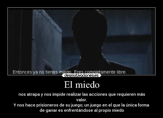 El miedo - nos atrapa y nos impide realizar las acciones que requieren más
valor.
Y nos hace prisioneros de su juego; un juego en el que la única forma
de ganar es enfrentándose al propio miedo