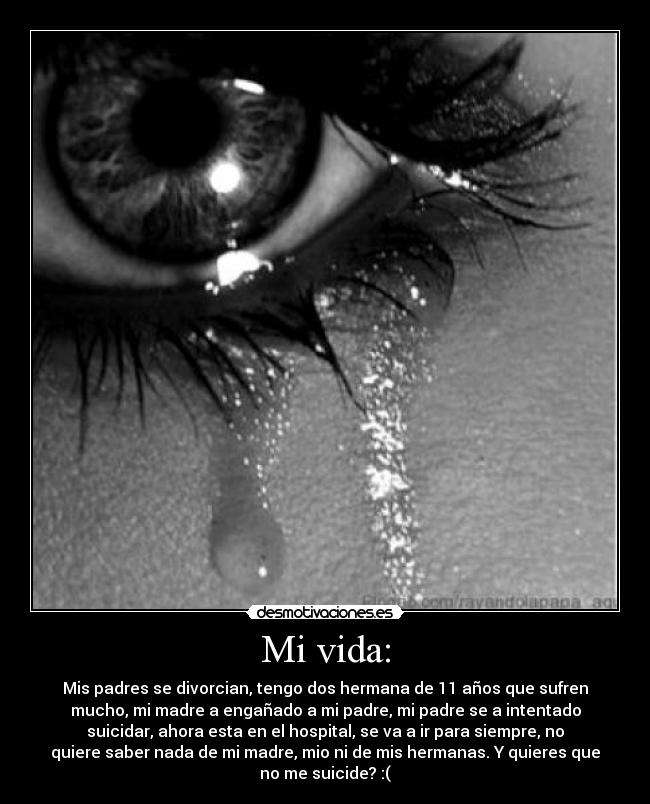Mi vida: - Mis padres se divorcian, tengo dos hermana de 11 años que sufren
mucho, mi madre a engañado a mi padre, mi padre se a intentado
suicidar, ahora esta en el hospital, se va a ir para siempre, no
quiere saber nada de mi madre, mio ni de mis hermanas. Y quieres que
no me suicide? :(
