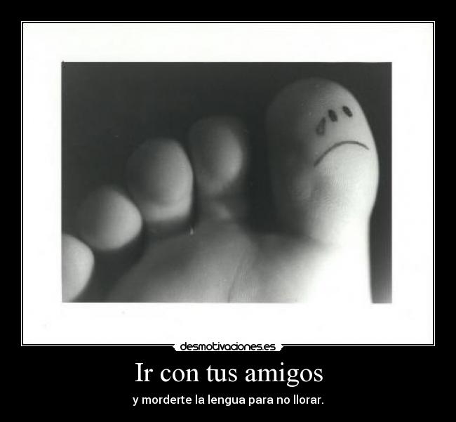 Ir con tus amigos - y morderte la lengua para no llorar.
