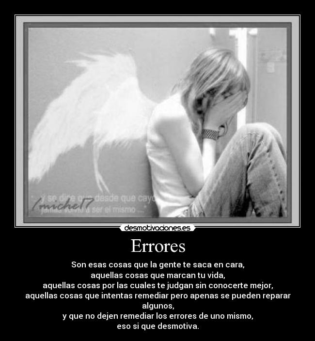 Errores - Son esas cosas que la gente te saca en cara,
aquellas cosas que marcan tu vida,
aquellas cosas por las cuales te judgan sin conocerte mejor,
aquellas cosas que intentas remediar pero apenas se pueden reparar algunos,
y que no dejen remediar los errores de uno mismo,
eso si que desmotiva.
