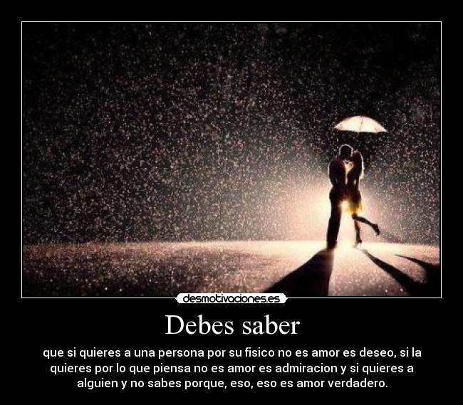 Debes saber - que si quieres a una persona por su fisico no es amor es deseo, si la
quieres por lo que piensa no es amor es admiracion y si quieres a
alguien y no sabes porque, eso, eso es amor verdadero.