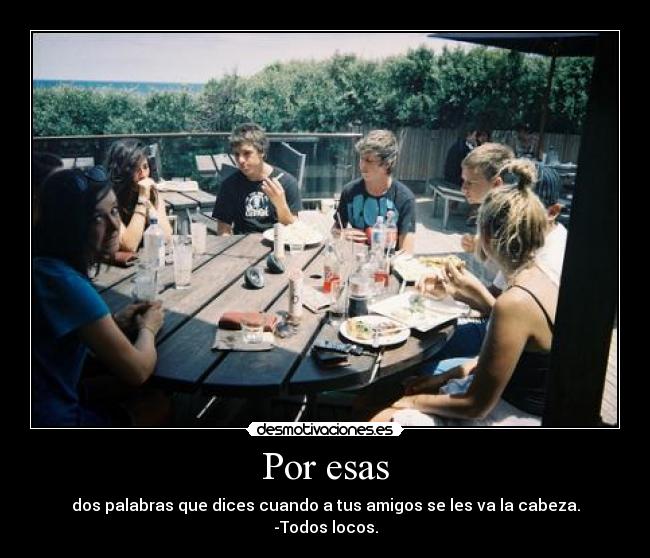 Por esas - dos palabras que dices cuando a tus amigos se les va la cabeza.
-Todos locos.