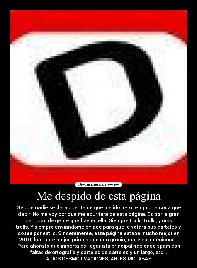 Me despido de esta página - Se que nadie se dará cuenta de que me ido pero tengo una cosa que
decir. No me voy por que me aburriera de esta página. Es por la gran
cantidad de gente que hay en ella. Siempre trolls, trolls, y mas
trolls. Y siempre enviandome enlace para que le votará sus carteles y
cosas por estilo. Sinceramente, esta página estaba mucho mejor en
2010, bastante mejor: principales con gracia, carteles ingeniosos...
Pero ahora lo que importa es llegar a la principal haciendo spam con
faltas de ortografía y carteles de carteles y un largo, etc...
ADIOS DESMOTIVACIONES, ANTES MOLABAS