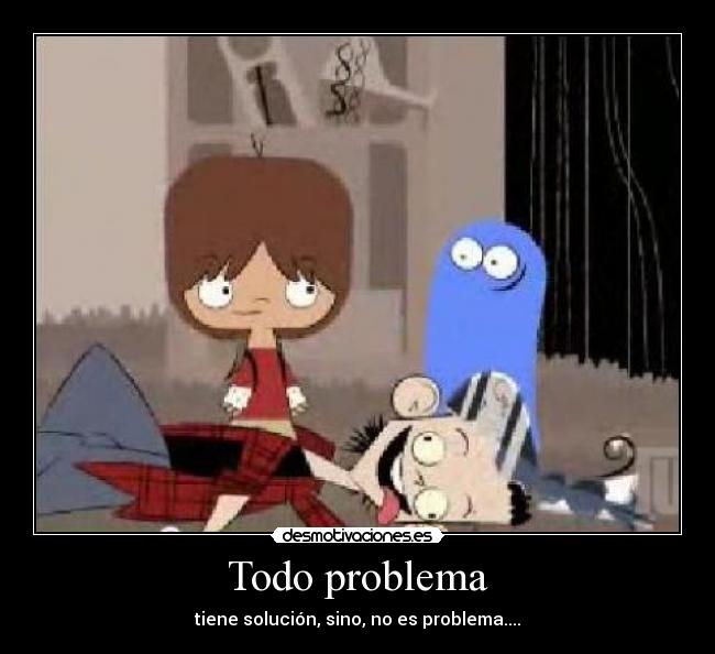 Todo problema - tiene solución, sino, no es problema....
