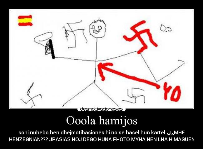 Ooola hamijos - sohi nuhebo hen dhejmotibasiones hi no se hasel hun kartel ¿¿¿MHE
HENZEGNIAN??? JRASIAS HOJ DEGO HUNA FHOTO MYHA HEN LHA HIMAGUEN