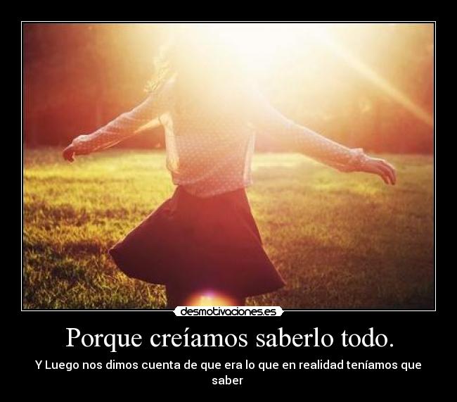 Porque creíamos saberlo todo. - Y Luego nos dimos cuenta de que era lo que en realidad teníamos que saber ♥