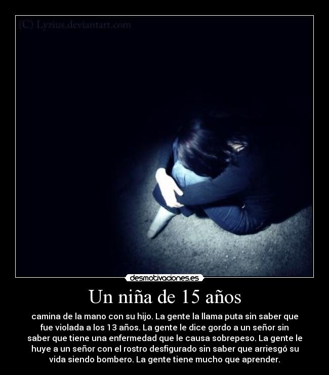 Un niña de 15 años - camina de la mano con su hijo. La gente la llama puta sin saber que
fue violada a los 13 años. La gente le dice gordo a un señor sin
saber que tiene una enfermedad que le causa sobrepeso. La gente le
huye a un señor con el rostro desfigurado sin saber que arriesgó su
vida siendo bombero. La gente tiene mucho que aprender.
