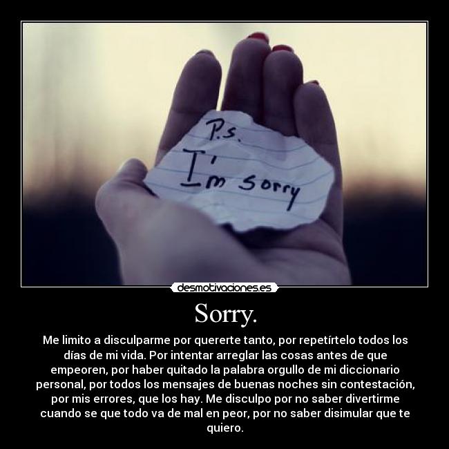 Sorry. - Me limito a disculparme por quererte tanto, por repetírtelo todos los
días de mi vida. Por intentar arreglar las cosas antes de que
empeoren, por haber quitado la palabra orgullo de mi diccionario
personal, por todos los mensajes de buenas noches sin contestación,
por mis errores, que los hay. Me disculpo por no saber divertirme
cuando se que todo va de mal en peor, por no saber disimular que te
quiero.