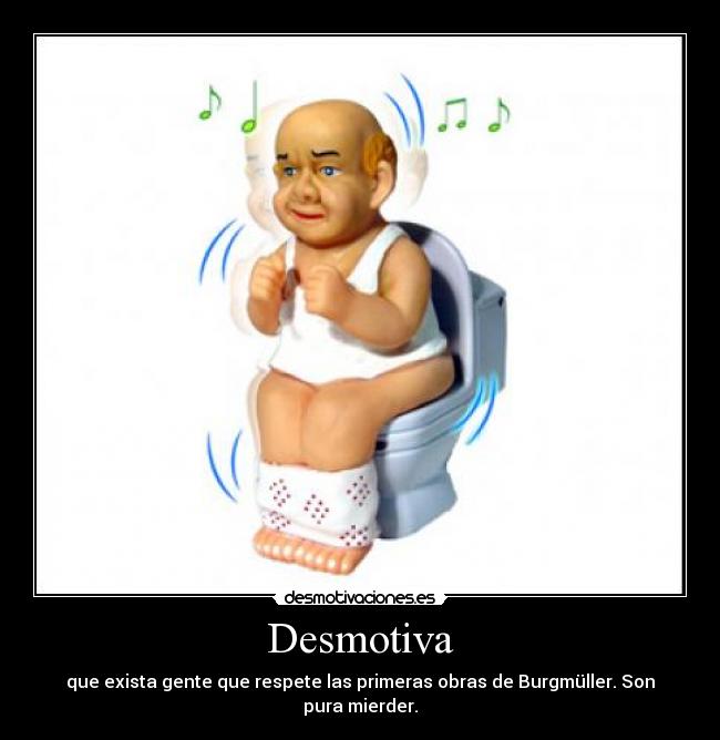 Desmotiva - que exista gente que respete las primeras obras de Burgmüller. Son pura mierder.