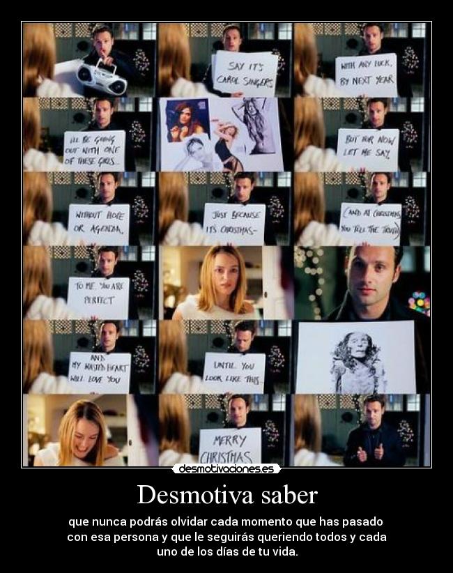 Desmotiva saber - que nunca podrás olvidar cada momento que has pasado
con esa persona y que le seguirás queriendo todos y cada
uno de los días de tu vida.